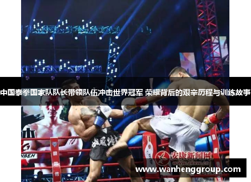 中国泰拳国家队队长带领队伍冲击世界冠军 荣耀背后的艰辛历程与训练故事