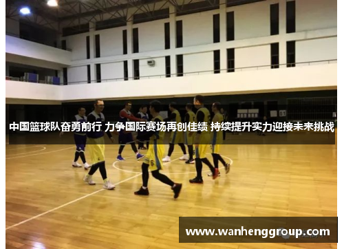 中国篮球队奋勇前行 力争国际赛场再创佳绩 持续提升实力迎接未来挑战